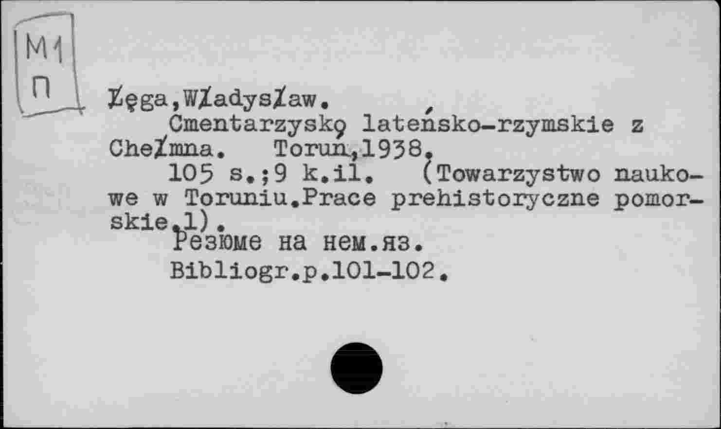 ﻿j£çga,W/adys/aw. f
Ornentarzyskç latensko-rzymskie z Che/mna.	Torun., 1938.
105 s.;9 k.il. (Towarzystwo nauko-we w Toruniu.Prace prehistoryczne pomor-skie.l).
Резюме на нем.яз.
Bibliogr.p.101-102.